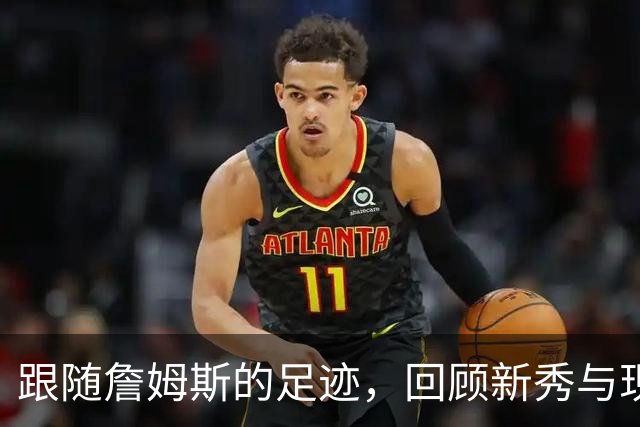 跟随詹姆斯的足迹，回顾新秀与现役阵容对比